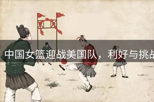 中国女篮迎战美国队，利好与挑战并存