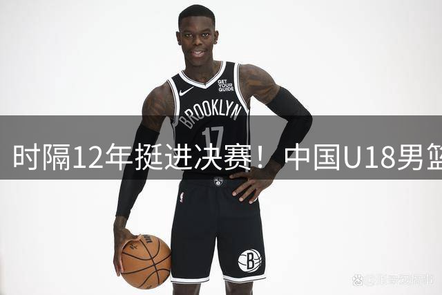 时隔12年挺进决赛！中国U18男篮大胜复仇新西兰 剑指队史第12冠