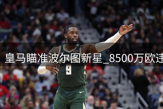 皇马瞄准波尔图新星 8500万欧违约金引关注