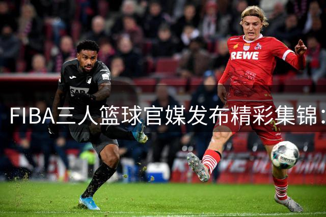FIBA三人篮球官媒发布精彩集锦：蒙古队加时绝杀韩国队